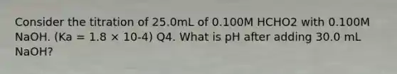 Consider the titration of 25.0mL of 0.100M HCHO2 with 0.100M NaOH. (Ka = 1.8 × 10-4) Q4. What is pH after adding 30.0 mL NaOH?