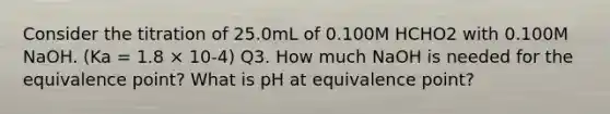 Consider the titration of 25.0mL of 0.100M HCHO2 with 0.100M NaOH. (Ka = 1.8 × 10-4) Q3. How much NaOH is needed for the equivalence point? What is pH at equivalence point?