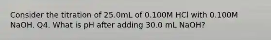 Consider the titration of 25.0mL of 0.100M HCl with 0.100M NaOH. Q4. What is pH after adding 30.0 mL NaOH?