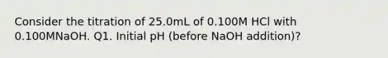 Consider the titration of 25.0mL of 0.100M HCl with 0.100MNaOH. Q1. Initial pH (before NaOH addition)?