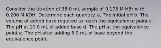 Consider the titration of 35.0 mL sample of 0.175 M HBr with 0.200 M KOH. Determine each quantity. a. The initial pH b. The volume of added base required to reach the equivalence point c. The pH at 10.0 mL of added base d. The pH at the equivalence point e. The pH after adding 5.0 mL of base beyond the equivalence point.