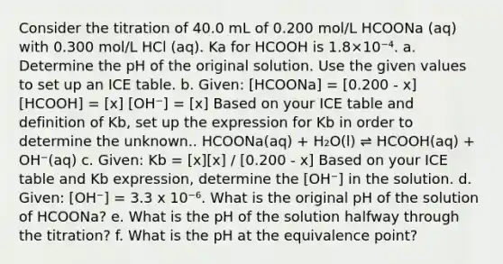 Consider the titration of 40.0 mL of 0.200 mol/L HCOONa (aq) with 0.300 mol/L HCl (aq). Ka for HCOOH is 1.8×10⁻⁴. a. Determine the pH of the original solution. Use the given values to set up an ICE table. b. Given: [HCOONa] = [0.200 - x] [HCOOH] = [x] [OH⁻] = [x] Based on your ICE table and definition of Kb, set up the expression for Kb in order to determine the unknown.. HCOONa(aq) + H₂O(l) ⇌ HCOOH(aq) + OH⁻(aq) c. Given: Kb = [x][x] / [0.200 - x] Based on your ICE table and Kb expression, determine the [OH⁻] in the solution. d. Given: [OH⁻] = 3.3 x 10⁻⁶. What is the original pH of the solution of HCOONa? e. What is the pH of the solution halfway through the titration? f. What is the pH at the equivalence point?