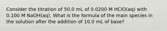 Consider the titration of 50.0 mL of 0.0200 M HClO(aq) with 0.100 M NaOH(aq). What is the formula of the main species in the solution after the addition of 10.0 mL of base?