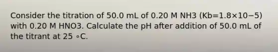 Consider the titration of 50.0 mL of 0.20 M NH3 (Kb=1.8×10−5) with 0.20 M HNO3. Calculate the pH after addition of 50.0 mL of the titrant at 25 ∘C.