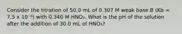 Consider the titration of 50.0 mL of 0.307 M weak base B (Kb = 7.5 x 10⁻⁶) with 0.340 M HNO₃. What is the pH of the solution after the addition of 30.0 mL of HNO₃?