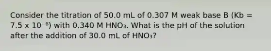 Consider the titration of 50.0 mL of 0.307 M weak base B (Kb = 7.5 x 10⁻⁶) with 0.340 M HNO₃. What is the pH of the solution after the addition of 30.0 mL of HNO₃?