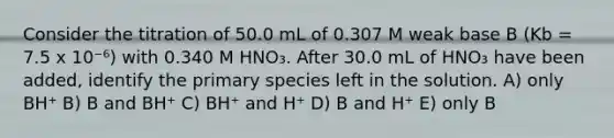 Consider the titration of 50.0 mL of 0.307 M weak base B (Kb = 7.5 x 10⁻⁶) with 0.340 M HNO₃. After 30.0 mL of HNO₃ have been added, identify the primary species left in the solution. A) only BH⁺ B) B and BH⁺ C) BH⁺ and H⁺ D) B and H⁺ E) only B