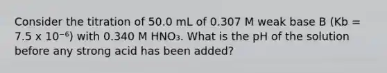 Consider the titration of 50.0 mL of 0.307 M weak base B (Kb = 7.5 x 10⁻⁶) with 0.340 M HNO₃. What is the pH of the solution before any strong acid has been added?