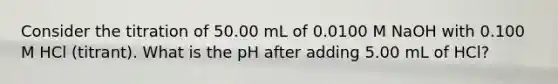 Consider the titration of 50.00 mL of 0.0100 M NaOH with 0.100 M HCl (titrant). What is the pH after adding 5.00 mL of HCl?