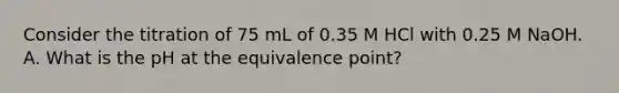 Consider the titration of 75 mL of 0.35 M HCl with 0.25 M NaOH. A. What is the pH at the equivalence point?