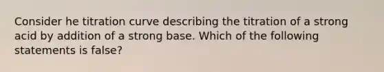 Consider he titration curve describing the titration of a strong acid by addition of a strong base. Which of the following statements is false?