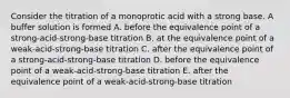 Consider the titration of a monoprotic acid with a strong base. A buffer solution is formed A. before the equivalence point of a strong-acid-strong-base titration B. at the equivalence point of a weak-acid-strong-base titration C. after the equivalence point of a strong-acid-strong-base titration D. before the equivalence point of a weak-acid-strong-base titration E. after the equivalence point of a weak-acid-strong-base titration