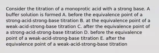 Consider the titration of a monoprotic acid with a strong base. A buffer solution is formed A. before the equivalence point of a strong-acid-strong-base titration B. at the equivalence point of a weak-acid-strong-base titration C. after the equivalence point of a strong-acid-strong-base titration D. before the equivalence point of a weak-acid-strong-base titration E. after the equivalence point of a weak-acid-strong-base titration