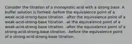 Consider the titration of a monoprotic acid with a strong base. A buffer solution is formed -before the equivalence point of a weak-acid-strong-base titration. -after the equivalence point of a weak-acid-strong-base titration. -at the equivalence point of a weak-acid-strong-base titration. -after the equivalence point of a strong-acid-strong-base titration. -before the equivalence point of a strong-acid-strong-base titration.