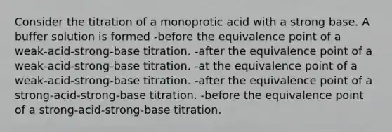 Consider the titration of a monoprotic acid with a strong base. A buffer solution is formed -before the equivalence point of a weak-acid-strong-base titration. -after the equivalence point of a weak-acid-strong-base titration. -at the equivalence point of a weak-acid-strong-base titration. -after the equivalence point of a strong-acid-strong-base titration. -before the equivalence point of a strong-acid-strong-base titration.