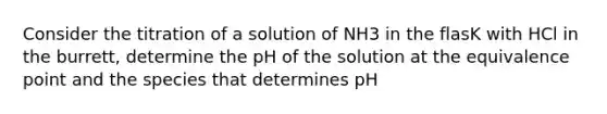 Consider the titration of a solution of NH3 in the flasK with HCl in the burrett, determine the pH of the solution at the equivalence point and the species that determines pH