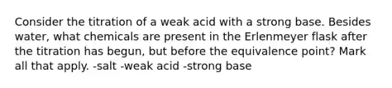 Consider the titration of a weak acid with a strong base. Besides water, what chemicals are present in the Erlenmeyer flask after the titration has begun, but before the equivalence point? Mark all that apply. -salt -weak acid -strong base