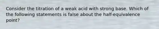 Consider the titration of a weak acid with strong base. Which of the following statements is false about the half-equivalence point?