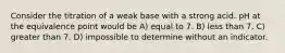 Consider the titration of a weak base with a strong acid. pH at the equivalence point would be A) equal to 7. B) less than 7. C) greater than 7. D) impossible to determine without an indicator.