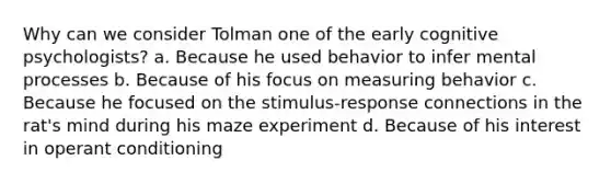 Why can we consider Tolman one of the early cognitive psychologists? a. Because he used behavior to infer mental processes b. Because of his focus on measuring behavior c. Because he focused on the stimulus-response connections in the rat's mind during his maze experiment d. Because of his interest in operant conditioning