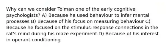 Why can we consider Tolman one of the early cognitive psychologists? A) Because he used behaviour to infer mental processes B) Because of his focus on measuring behaviour C) Because he focused on the stimulus-response connections in the rat's mind during his maze experiment D) Because of his interest in operant conditioning