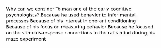 Why can we consider Tolman one of the early cognitive psychologists? Because he used behavior to infer mental processes Because of his interest in operant conditioning Because of his focus on measuring behavior Because he focused on the stimulus-response connections in the rat's mind during his maze experiment