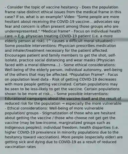 - Consider the topic of vaccine hesitancy - Does the population frame raise distinct ethical issues from the medical frame in this case? If so, what is an example? Video: "Some people are more hesitant about receiving the COVID-19 vaccine... advocates say fear and concern is often present among those groups who are underrepresented." *Medical frame* - Focus on individual health care → E.g. physician treating COVID-19 patient (i.e. a more elderly person at risk). (^ causes a difficult moral situation) - Some possible interventions: Physician prescribes medication and inhaler/treatment necessary for the patient affected. Encourages patient and family members to get the shot, self-isolate, practice social distancing and wear masks (Physician faced with a moral dilemma...) - Some ethical considerations: Well-being of the elderly person, individual autonomy, well-being of the others that may be affected. *Population Frame* - Focus on population level data - Risk of getting COVID-19 decreases with more people getting vaccinated. Certain populations may be seen to be less-likely to get the vaccine. Certain populations shown to be more at risk... - Some possible interventions: Educational campaigns about the vaccine itself and the result of reduced risk for the population → especially the more vulnerable - Ethical considerations: Well-being of more vulnerable population/ groups - Stigmatization of those who are hesitant about getting the vaccine / those who choose not get get the vaccine (may be low-income, marginalized groups such as Indigenous peoples); individual freedom; health disparities (i.e. higher COVID-19 prevalence in minority populations due to the hesitancy toward vaccination). More people (especially older) are getting sick and dying due to COVID-19 as a result of reduced vaccination rates