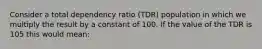 Consider a total dependency ratio (TDR) population in which we multiply the result by a constant of 100. If the value of the TDR is 105 this would mean: