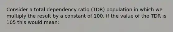 Consider a total dependency ratio (TDR) population in which we multiply the result by a constant of 100. If the value of the TDR is 105 this would mean: