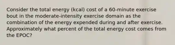 Consider the total energy (kcal) cost of a 60-minute exercise bout in the moderate-intensity exercise domain as the combination of the energy expended during and after exercise. Approximately what percent of the total energy cost comes from the EPOC?