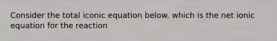 Consider the total iconic equation below. which is the net ionic equation for the reaction