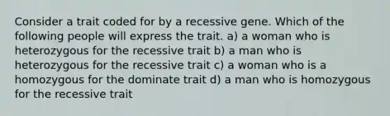 Consider a trait coded for by a recessive gene. Which of the following people will express the trait. a) a woman who is heterozygous for the recessive trait b) a man who is heterozygous for the recessive trait c) a woman who is a homozygous for the dominate trait d) a man who is homozygous for the recessive trait