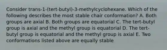 Consider trans-1-(tert-butyl)-3-methylcyclohexane. Which of the following describes the most stable chair conformation? A. Both groups are axial B. Both groups are equatorial C. The tert-butyl group is axial and the methyl group is equatorial D. The tert-butyl group is equatorial and the methyl group is axial E. Two conformations listed above are equally stable