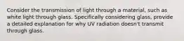 Consider the transmission of light through a material, such as white light through glass. Specifically considering glass, provide a detailed explanation for why UV radiation doesn't transmit through glass.