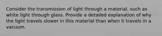 Consider the transmission of light through a material, such as white light through glass. Provide a detailed explanation of why the light travels slower in this material than when it travels in a vacuum.