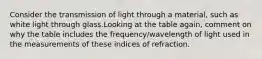 Consider the transmission of light through a material, such as white light through glass.Looking at the table again, comment on why the table includes the frequency/wavelength of light used in the measurements of these indices of refraction.