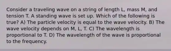 Consider a traveling wave on a string of length L, mass M, and tension T. A standing wave is set up. Which of the following is true? A) The particle velocity is equal to the wave velocity. B) The wave velocity depends on M, L, T. C) The wavelength is proportional to T. D) The wavelength of the wave is proportional to the frequency.