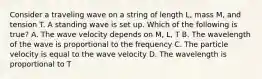 Consider a traveling wave on a string of length L, mass M, and tension T. A standing wave is set up. Which of the following is true? A. The wave velocity depends on M, L, T B. The wavelength of the wave is proportional to the frequency C. The particle velocity is equal to the wave velocity D. The wavelength is proportional to T