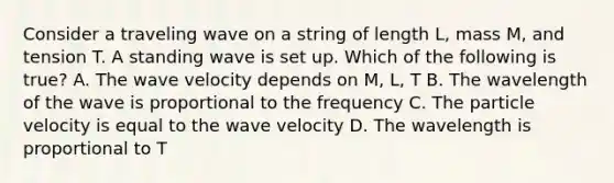 Consider a traveling wave on a string of length L, mass M, and tension T. A standing wave is set up. Which of the following is true? A. The wave velocity depends on M, L, T B. The wavelength of the wave is proportional to the frequency C. The particle velocity is equal to the wave velocity D. The wavelength is proportional to T