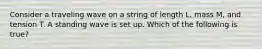 Consider a traveling wave on a string of length L, mass M, and tension T. A standing wave is set up. Which of the following is true?