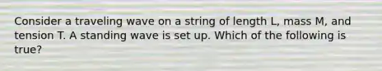 Consider a traveling wave on a string of length L, mass M, and tension T. A standing wave is set up. Which of the following is true?