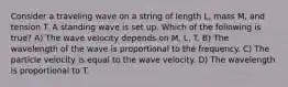 Consider a traveling wave on a string of length L, mass M, and tension T. A standing wave is set up. Which of the following is true? A) The wave velocity depends on M, L, T. B) The wavelength of the wave is proportional to the frequency. C) The particle velocity is equal to the wave velocity. D) The wavelength is proportional to T.