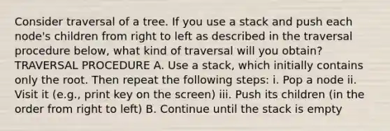 Consider traversal of a tree. If you use a stack and push each node's children from right to left as described in the traversal procedure below, what kind of traversal will you obtain? TRAVERSAL PROCEDURE A. Use a stack, which initially contains only the root. Then repeat the following steps: i. Pop a node ii. Visit it (e.g., print key on the screen) iii. Push its children (in the order from right to left) B. Continue until the stack is empty