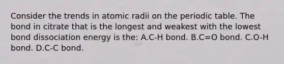 Consider the trends in atomic radii on <a href='https://www.questionai.com/knowledge/kIrBULvFQz-the-periodic-table' class='anchor-knowledge'>the periodic table</a>. The bond in citrate that is the longest and weakest with the lowest bond dissociation energy is the: A.C-H bond. B.C=O bond. C.O-H bond. D.C-C bond.