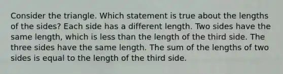 Consider the triangle. Which statement is true about the lengths of the sides? Each side has a different length. Two sides have the same length, which is less than the length of the third side. The three sides have the same length. The sum of the lengths of two sides is equal to the length of the third side.