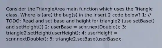 Consider the TriangleArea main function which uses the Triangle class. Where is (are) the bug(s) in the insert 2 code below? 1: // TODO: Read and set base and height for triangle2 (use setBase() and setHeight()) 2: userBase = scnr.nextDouble(); 3: triangle2.setHeight(userHeight); 4: userHeight = scnr.nextDouble(); 5: triangle2.setBase(userBase);