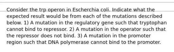 Consider the trp operon in Escherchia coli. Indicate what the expected result would be from each of the mutations described below. 1) A mutation in the regulatory gene such that tryptophan cannot bind to repressor. 2) A mutation in the operator such that the repressor does not bind. 3) A mutation in the promoter region such that DNA polymerase cannot bind to the promoter.