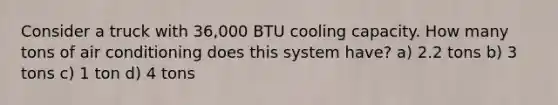 Consider a truck with 36,000 BTU cooling capacity. How many tons of air conditioning does this system have? a) 2.2 tons b) 3 tons c) 1 ton d) 4 tons