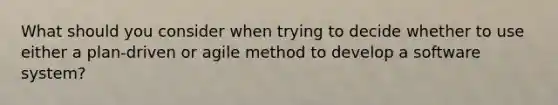 What should you consider when trying to decide whether to use either a plan-driven or agile method to develop a software system?