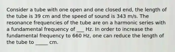 Consider a tube with one open and one closed end, the length of the tube is 39 cm and the speed of sound is 343 m/s. The resonance frequencies of the tube are on a harmonic series with a fundamental frequency of ___ Hz. In order to increase the fundamental frequency to 660 Hz, one can reduce the length of the tube to _____ cm.